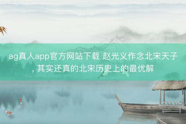 ag真人app官方网站下载 赵光义作念北宋天子， 其实还真的北宋历史上的最优解