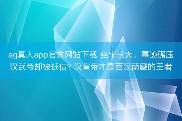 ag真人app官方网站下载 坐牢长大、事迹碾压汉武帝却被低估? 汉宣帝才是西汉荫藏的王者