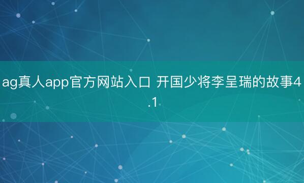 ag真人app官方网站入口 开国少将李呈瑞的故事4.1