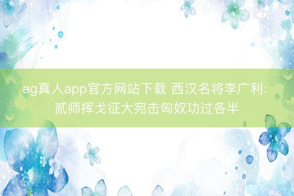 ag真人app官方网站下载 西汉名将李广利: 贰师挥戈征大宛击匈奴功过各半