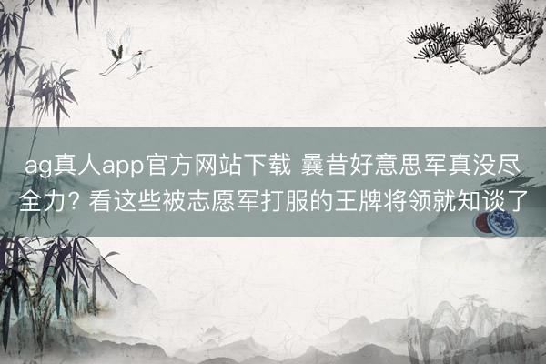 ag真人app官方网站下载 曩昔好意思军真没尽全力? 看这些被志愿军打服的王牌将领就知谈了
