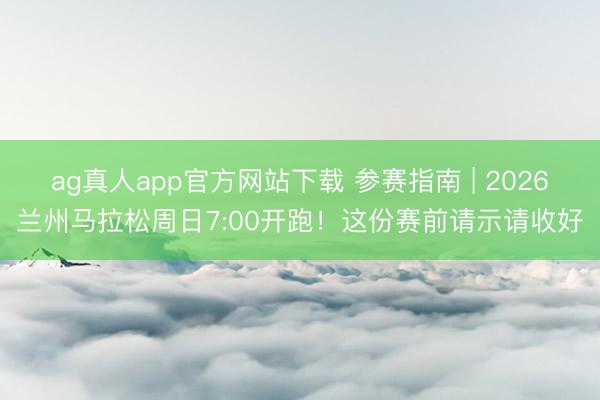 ag真人app官方网站下载 参赛指南 | 2026兰州马拉松周日7:00开跑!这份赛前请示请收好