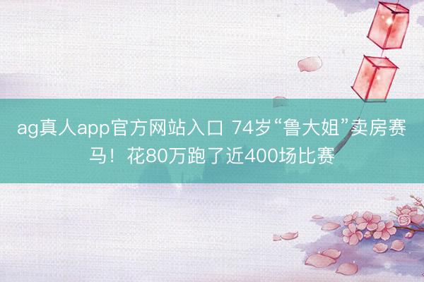 ag真人app官方网站入口 74岁“鲁大姐”卖房赛马！花80万跑了近400场比赛