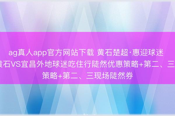 ag真人app官方网站下载 黄石楚超·惠迎球迷 | 5月23日黄石VS宜昌外地球迷吃住行陡然优惠策略+第二、三现场陡然券