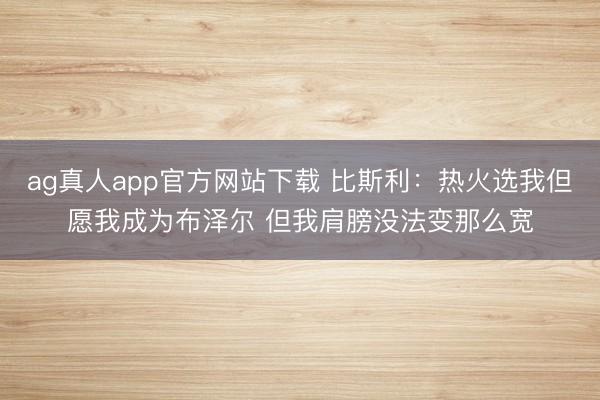 ag真人app官方网站下载 比斯利：热火选我但愿我成为布泽尔 但我肩膀没法变那么宽