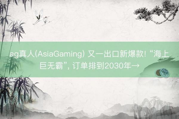 ag真人(AsiaGaming) 又一出口新爆款! “海上巨无霸”， 订单排到2030年→