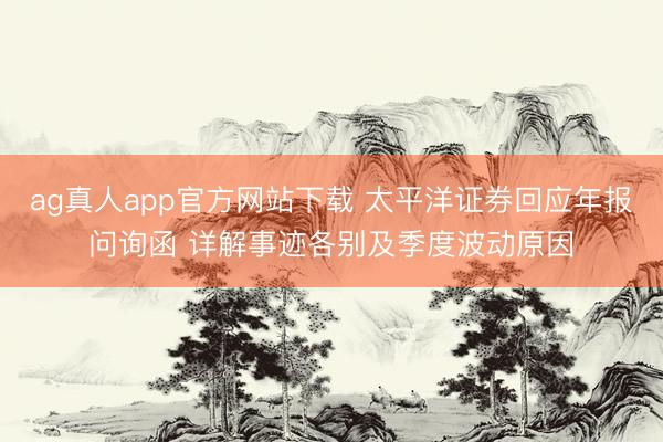 ag真人app官方网站下载 太平洋证券回应年报问询函 详解事迹各别及季度波动原因