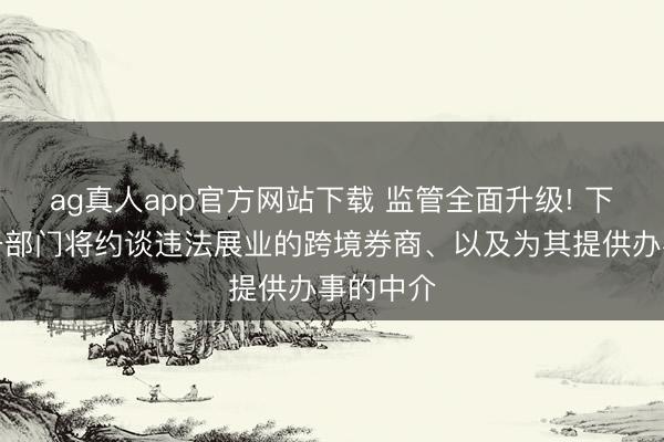 ag真人app官方网站下载 监管全面升级! 下一步相干部门将约谈违法展业的跨境券商、以及为其提供办事的中介