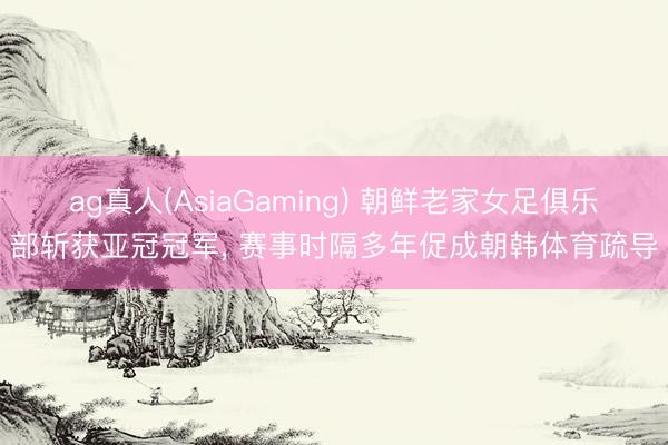 ag真人(AsiaGaming) 朝鲜老家女足俱乐部斩获亚冠冠军， 赛事时隔多年促成朝韩体育疏导