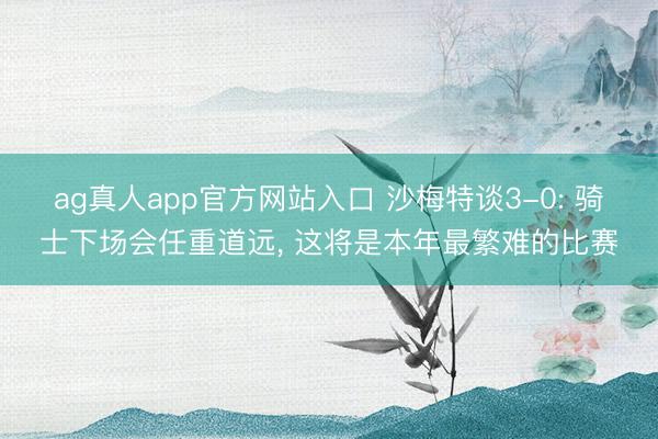 ag真人app官方网站入口 沙梅特谈3-0: 骑士下场会任重道远， 这将是本年最繁难的比赛