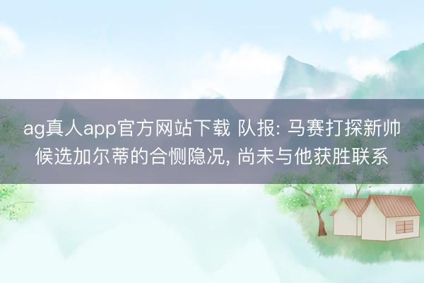 ag真人app官方网站下载 队报: 马赛打探新帅候选加尔蒂的合恻隐况， 尚未与他获胜联系