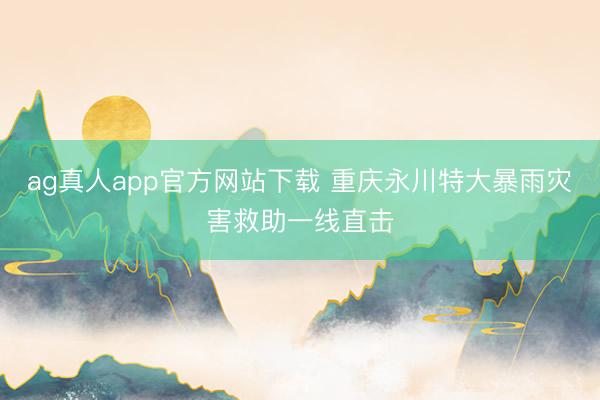 ag真人app官方网站下载 重庆永川特大暴雨灾害救助一线直击