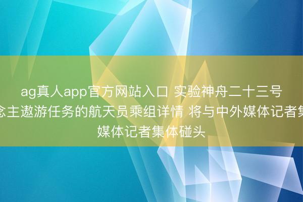 ag真人app官方网站入口 实验神舟二十三号载东说念主遨游任务的航天员乘组详情 将与中外媒体记者集体碰头