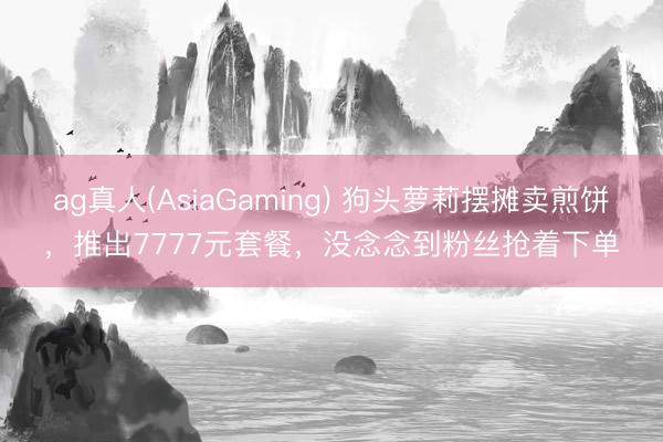 ag真人(AsiaGaming) 狗头萝莉摆摊卖煎饼，推出7777元套餐，没念念到粉丝抢着下单