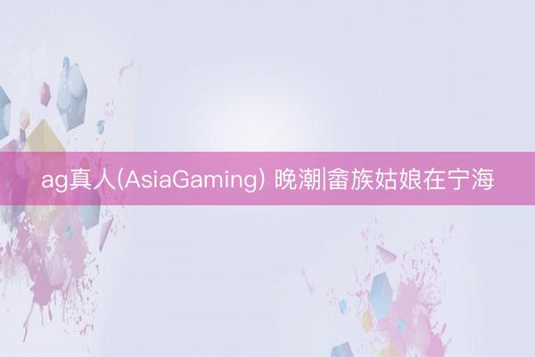 ag真人(AsiaGaming) 晚潮|畲族姑娘在宁海