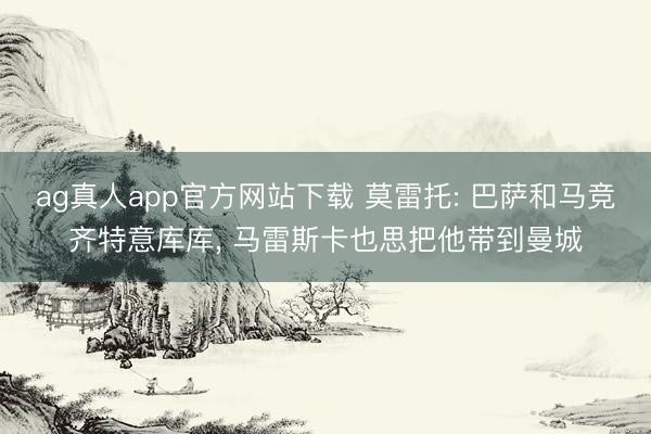 ag真人app官方网站下载 莫雷托: 巴萨和马竞齐特意库库， 马雷斯卡也思把他带到曼城