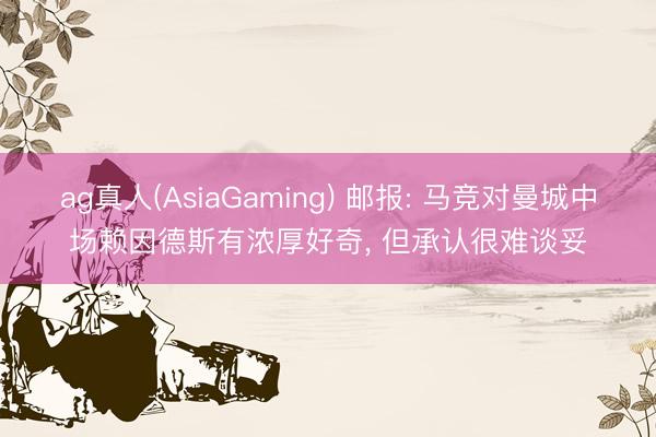 ag真人(AsiaGaming) 邮报: 马竞对曼城中场赖因德斯有浓厚好奇， 但承认很难谈妥