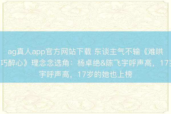ag真人app官方网站下载 东谈主气不输《难哄》! 网议《偏巧醉心》理念念选角：杨卓绝&陈飞宇呼声高，17岁的她也上榜