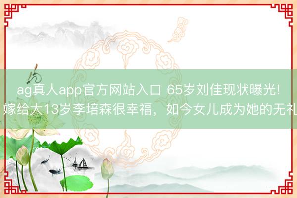 ag真人app官方网站入口 65岁刘佳现状曝光! 嫁给大13岁李培森很幸福，如今女儿成为她的无礼