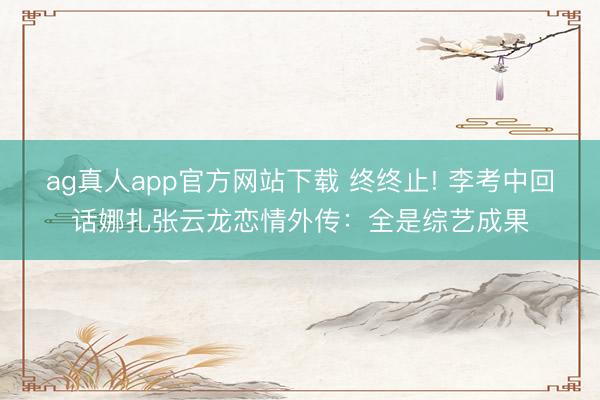ag真人app官方网站下载 终终止! 李考中回话娜扎张云龙恋情外传：全是综艺成果