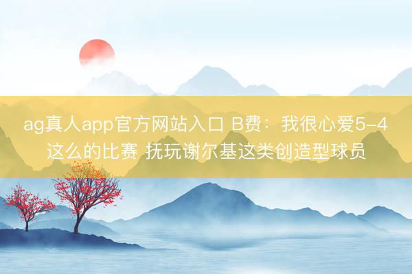ag真人app官方网站入口 B费：我很心爱5-4这么的比赛 抚玩谢尔基这类创造型球员