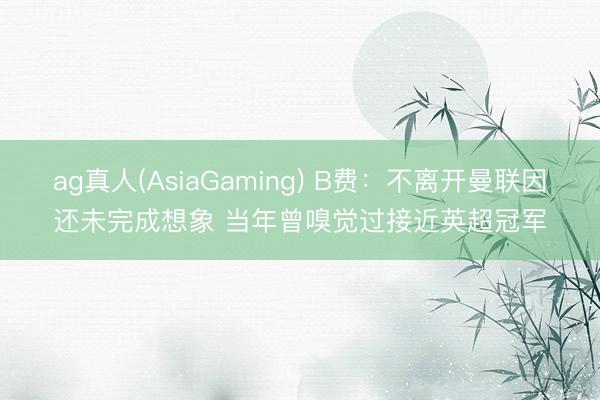 ag真人(AsiaGaming) B费：不离开曼联因还未完成想象 当年曾嗅觉过接近英超冠军