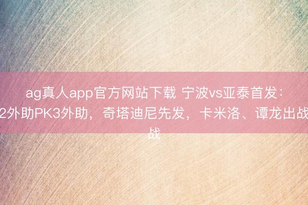 ag真人app官方网站下载 宁波vs亚泰首发:2外助PK3外助,奇塔迪尼先发,卡米洛、谭龙出战