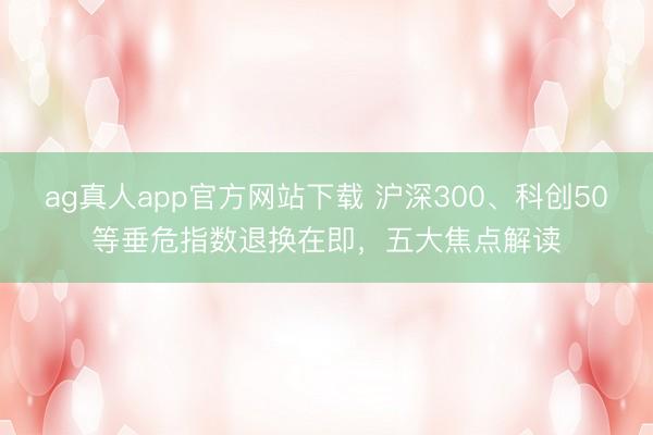 ag真人app官方网站下载 沪深300、科创50等垂危指数退换在即，五大焦点解读