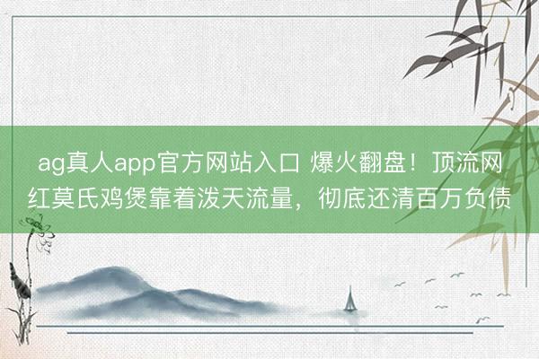 ag真人app官方网站入口 爆火翻盘!顶流网红莫氏鸡煲靠着泼天流量,彻底还清百万负债