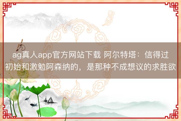 ag真人app官方网站下载 阿尔特塔：信得过初始和激勉阿森纳的，是那种不成想议的求胜欲