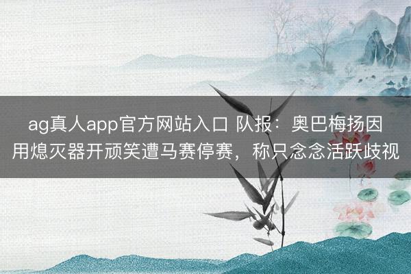 ag真人app官方网站入口 队报：奥巴梅扬因用熄灭器开顽笑遭马赛停赛，称只念念活跃歧视