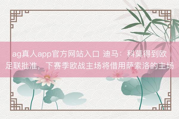 ag真人app官方网站入口 迪马：科莫得到欧足联批准，下赛季欧战主场将借用萨索洛的主场