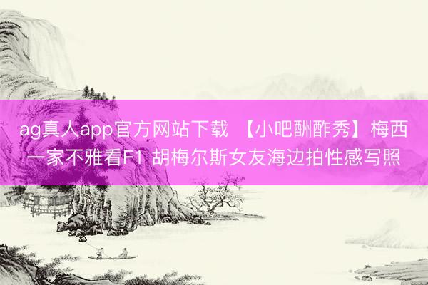 ag真人app官方网站下载 【小吧酬酢秀】梅西一家不雅看F1 胡梅尔斯女友海边拍性感写照