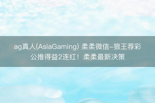 ag真人(AsiaGaming) 柔柔微信-狼王荐彩公推得益2连红！柔柔最新决策