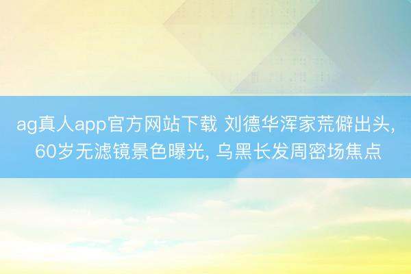 ag真人app官方网站下载 刘德华浑家荒僻出头, 60岁无滤镜景