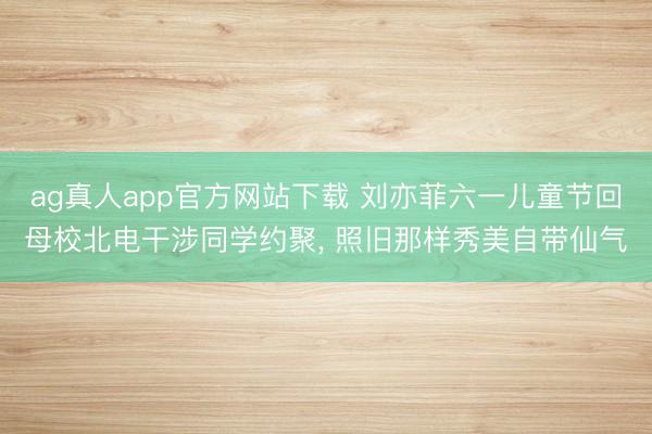 ag真人app官方网站下载 刘亦菲六一儿童节回母校北电干涉同