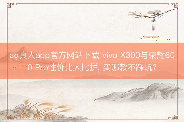 ag真人app官方网站下载 vivo X300与荣耀600 Pro性价比大比拼， 买哪款不踩坑?
