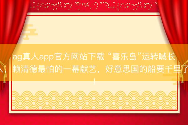 ag真人app官方网站下载 “喜乐岛”运转喊长入，赖清德最怕的一幕献艺，好意思国的船要千里了！
