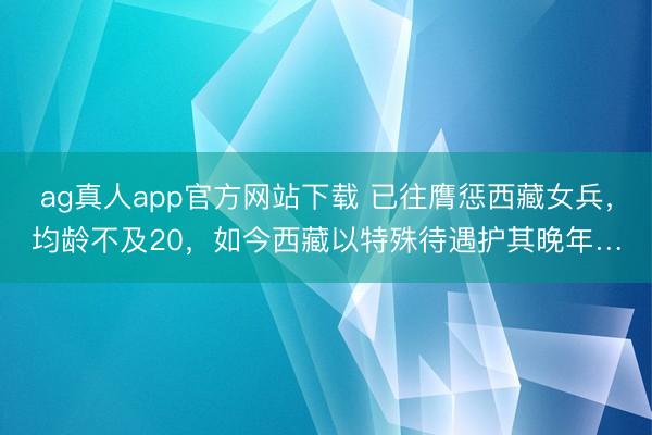 ag真人app官方网站下载 已往膺惩西藏女兵，均龄不及20，如今西藏以特殊待遇护其晚年…