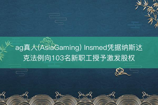 ag真人(AsiaGaming) Insmed凭据纳斯达克法例向103名新职工授予激发股权