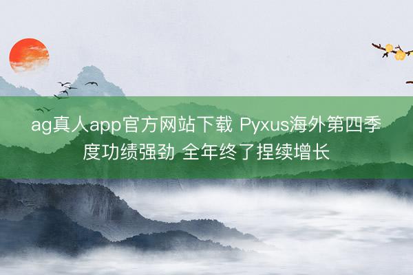 ag真人app官方网站下载 Pyxus海外第四季度功绩强劲 全年终了捏续增长