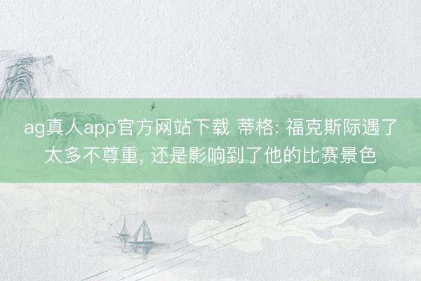 ag真人app官方网站下载 蒂格: 福克斯际遇了太多不尊重， 还是影响到了他的比赛景色
