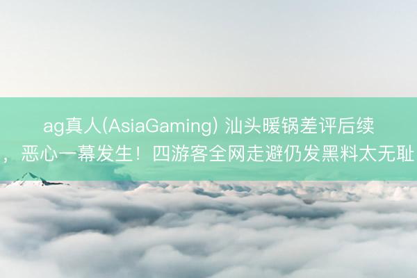 ag真人(AsiaGaming) 汕头暖锅差评后续，恶心一幕发生！四游客全网走避仍发黑料太无耻