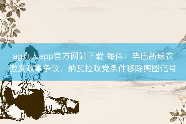 ag真人app官方网站下载 每体：毕巴新球衣激发政事争议，纳瓦拉政党条件移除舆图记号