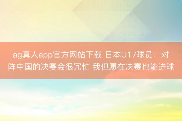 ag真人app官方网站下载 日本U17球员：对阵中国的决赛会很冗忙 我但愿在决赛也能进球