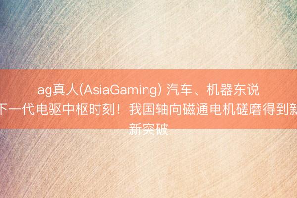 ag真人(AsiaGaming) 汽车、机器东说念主下一代电驱中枢时刻！我国轴向磁通电机磋磨得到新突破