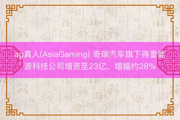 ag真人(AsiaGaming) 奇瑞汽车旗下得壹能源科技公司增资至23亿，增幅约28%