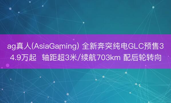 ag真人(AsiaGaming) 全新奔突纯电GLC预售34.9万起  轴距超3米/续航703km 配后轮转向