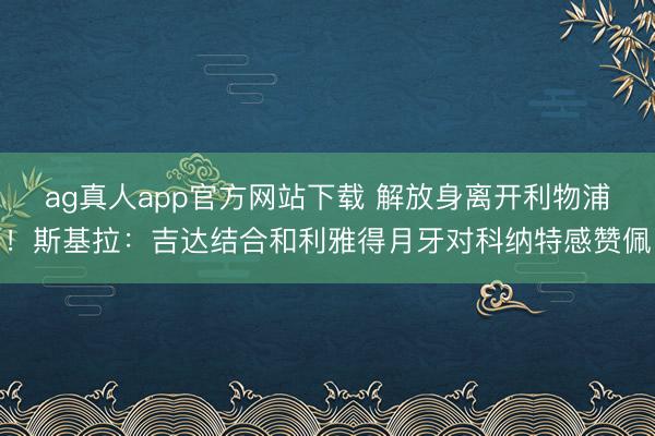 ag真人app官方网站下载 解放身离开利物浦！斯基拉：吉达结合和利雅得月牙对科纳特感赞佩