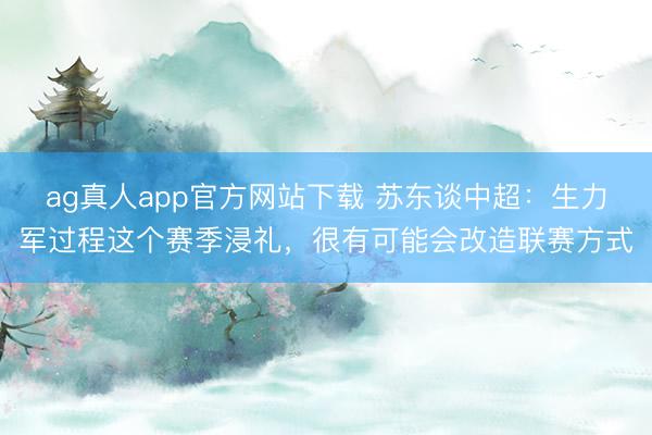 ag真人app官方网站下载 苏东谈中超：生力军过程这个赛季浸礼，很有可能会改造联赛方式